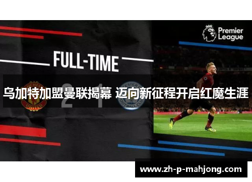 乌加特加盟曼联揭幕 迈向新征程开启红魔生涯