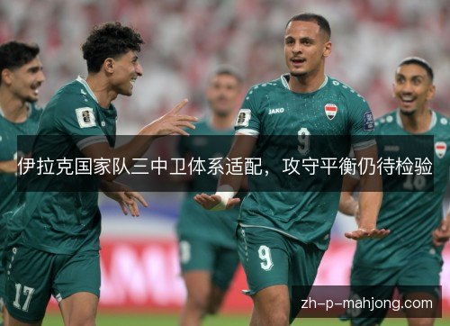 伊拉克国家队三中卫体系适配,攻守平衡仍待检验 伊拉克国家队三中卫体系适配,攻守平衡仍待检验